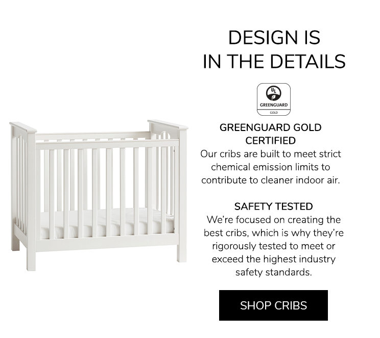 Design is in the details. GREENGUARD GOLD CERTIFIED: Our cribs are built to meet strict chemical emission limits to contribute to cleaner indoor air. SAFETY TESTED: We???re focused on creating the best cribs, which is why they???re rigorously tested to meet or exceed the highest industry safety standards. Shop Cribs.