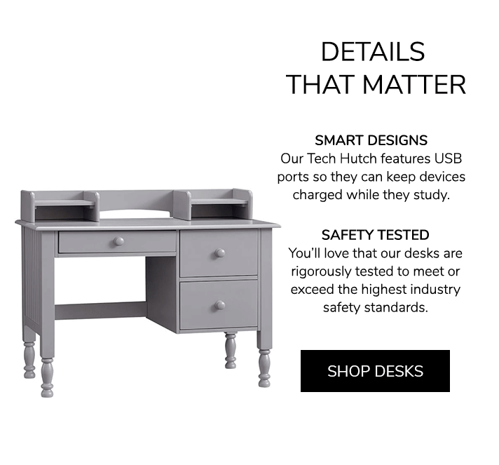 SMART DESIGNS: Our Tech Hutch features USB ports so they can keep devices charged while they study. SAFETY TESTED: You???ll love that our desks are rigorously tested to meet or exceed the highest industry safety standards. Shop Desks.