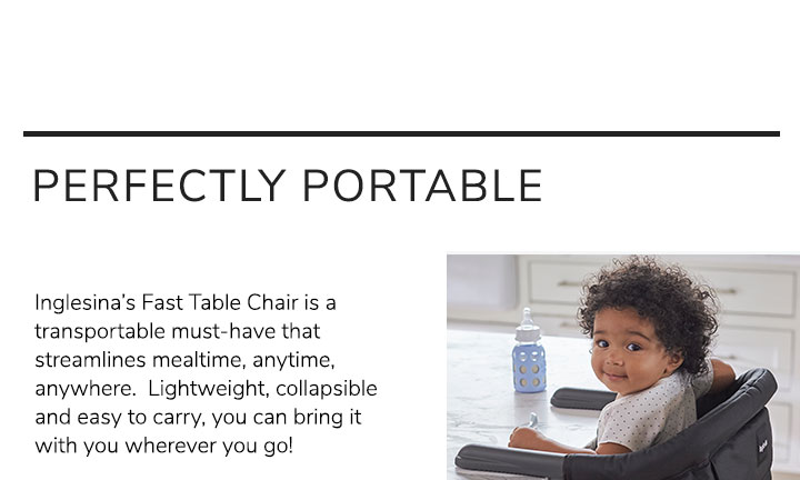 Perfect Portable. Inglesina???s Fast Table Chair is a transportable must-have that streamlines mealtime, anytime, anywhere. Lightweight, collapsible and easy to carry, you can bring it with you wherever you go! 