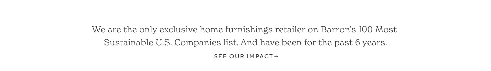 We are the only exclusive home furnishings retailer on Barron's 100 Most Sustainable U.S. Companies list. And have been for the past 6 years. See Our Impact