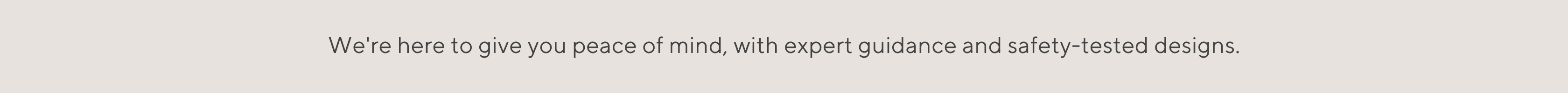 We're here to give you peace of mind, with expert guidance and safety-tested designs.