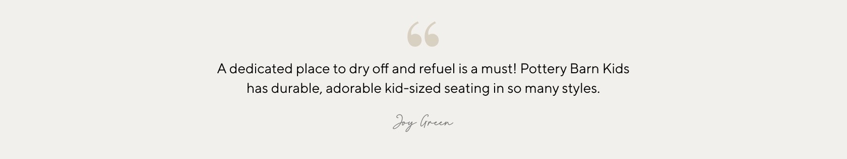 A dedicated place to dry off and refuel is a must! Pottery Barn Kids has durable, adorable kid-sized seating in so many styles.