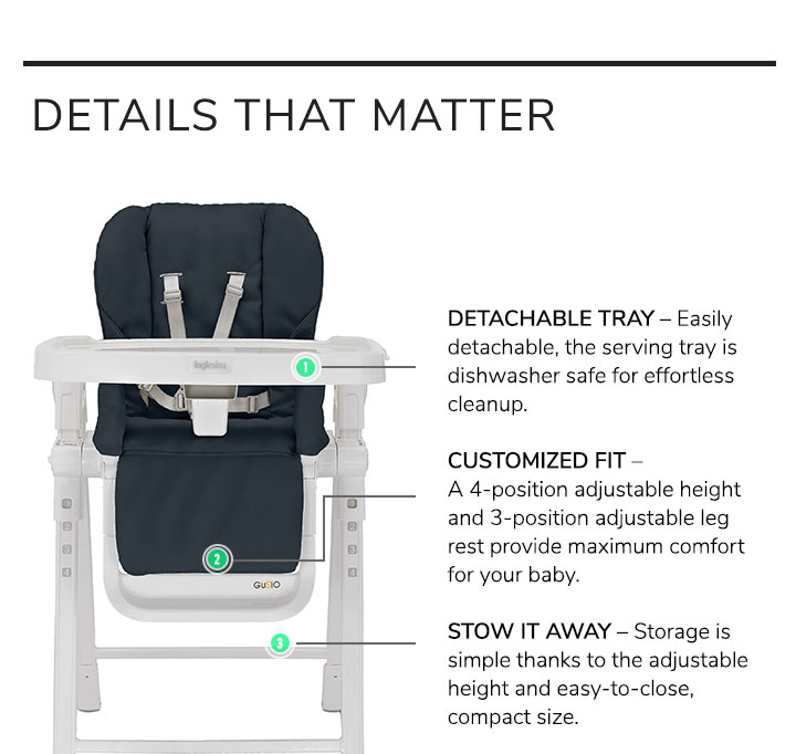 Details That Matter. Detachable Tray: Easily detachable, the serving tray is dishwasher safe for effortless cleanup. Customized Fit: A 4-position adjustable height and 3-position adjustable leg rest provide maximum comfort for your baby. Stow It Away: Storage is simple thanks to the adjustable height and easy-to-close, compact size.