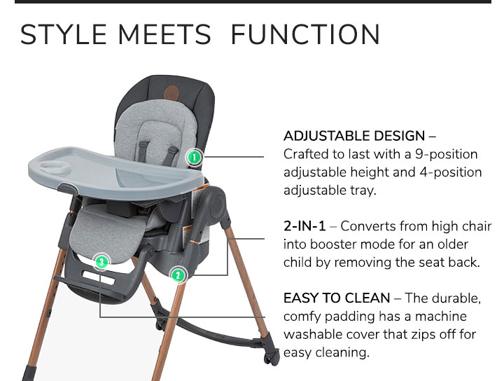 Style Meets Function: adjustable design, crafted to last with a 9-position adjustable height and 4-position adjustable tray. 2-in-1, converts from high chair into booster mode for an older child by removing the seat back. Easy to clean, the durable, comfy padding has a machine washable cover that zips off for easy cleaning.