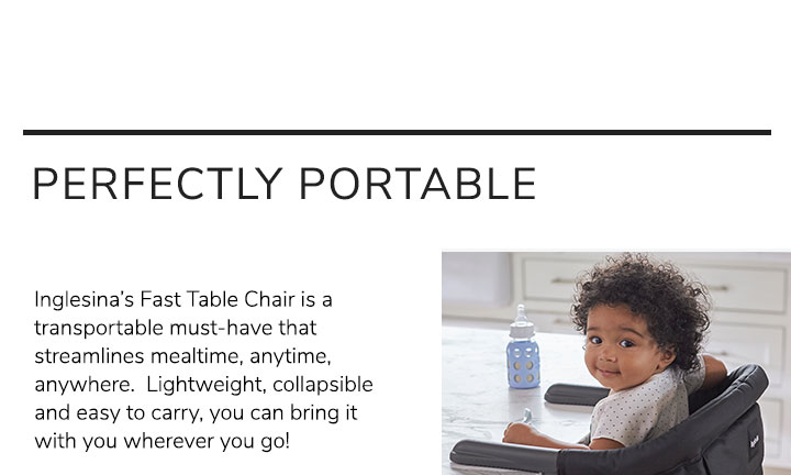 Perfect Portable. Inglesina’s Fast Table Chair is a transportable must-have that streamlines mealtime, anytime, anywhere. Lightweight, collapsible and easy to carry, you can bring it with you wherever you go! 