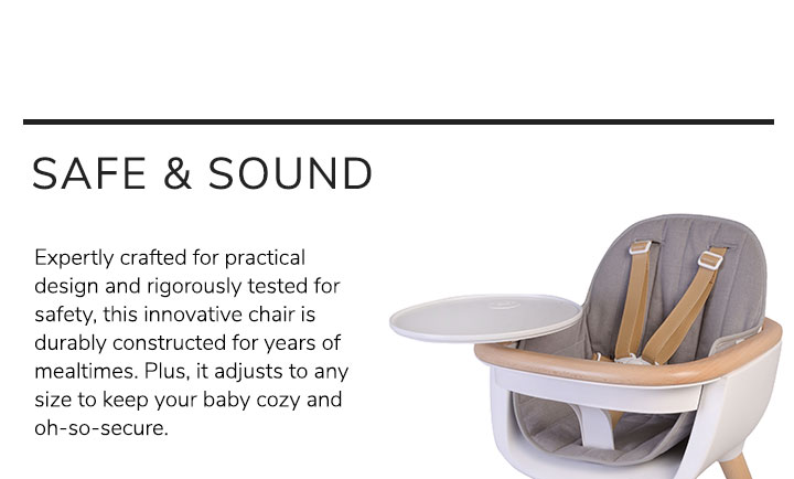 Expertly crafted for practical design and rigorously tested for safety, this innovative chair is durably constructed for years of mealtimes. Plus, it adjusts to any size to keep your baby cozy and oh-so-secure.