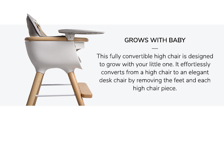 Grows With Baby: This fully convertible high chair is designed to grow with your little one. It effortlessly converts from a high chair to an elegant desk chair by removing the feet and each high chair piece.