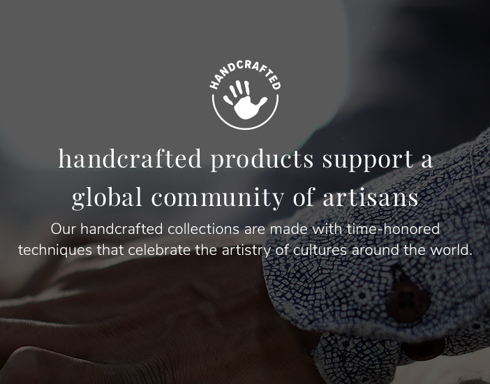 Handcrafted: Handcrafted products support a global community of artisans. Our handcrafted collections are made with time-honored techniques that celebrate the artistry of cultures around the world.