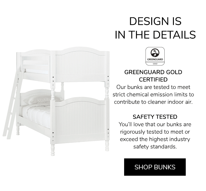 Design is in the details. GREENGUARD GOLD CERTIFIED: Bunks are tested to meet strict chemical emission limits to contribute to cleaner indoor air. SAFETY TESTED: You&rsquo;ll love that our bunks are rigorously tested to meet or exceed the highest industry safety standards.