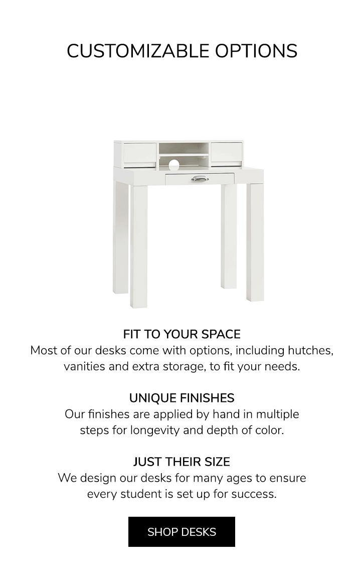 Customizable Options. FIT TO YOUR SPACE: Most of our desks come with options, including hutches, vanities and extra storage, to fit your needs. UNIQUE FINISHES: Our finishes are applied by hand in multiple steps for longevity and depth of color. JUST THEIR SIZE: We design our desks for many ages to ensure every student is set up for success. Shop Desks.