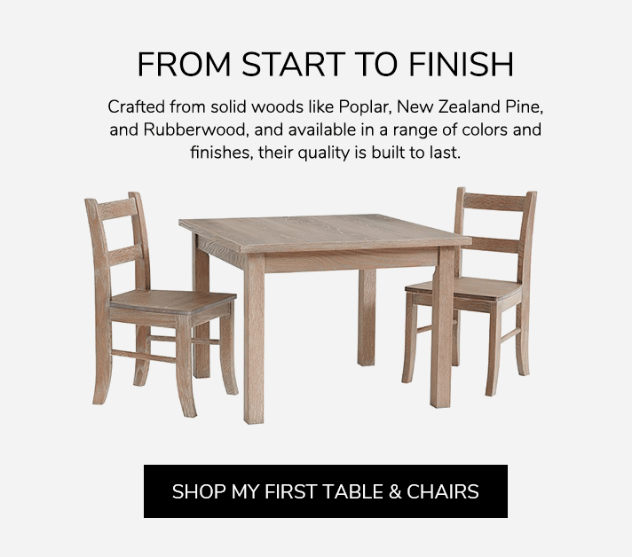 From Start To Finish. Crafted from solid woods like Poplar, New Zealand Pine, and Rubberwood, and available in a range of colors and finishes, their quality is built to last. Shop My First Table & Chairs