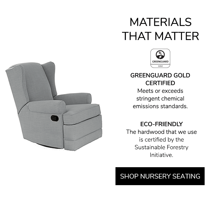 Materials that Matter. GREENGUARD GOLD CERTIFIED: Meets or exceeds stringent chemical emissions standards. ECO-FRIENDLY: The hardwood that we use is certified by the Sustainable Forestry Initiative. Shop Nursery Seating.