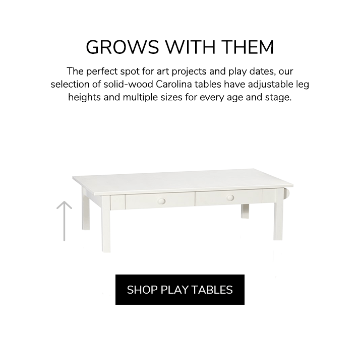 Grows With Them. The perfect spot for art projects and play dates, our selection of solid-wood Carolina tables have adjustable leg heights and multiple sizes for every age and stage. Shop Play Tables