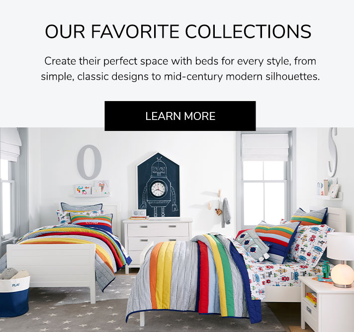 Our Favorite Collections: Create their perfect space with beds for every style, from simple, classic designs to mid-century modern silhouettes. Learn More