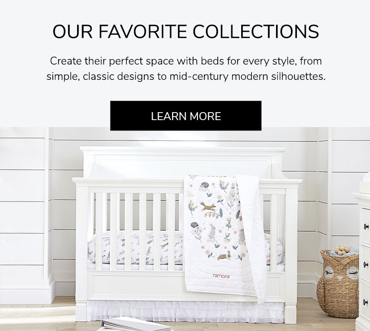 Our Favorite Collections: Create their perfect space with beds for every style, from simple, classic designs to mid-century modern silhouettes. Learn More