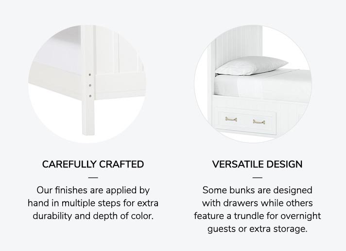 CAREFULLY CRAFTED: Our finishes are applied by hand in multiple steps for extra durability and depth of color. VERSATILE DESIGN: Some bunks are designed with drawers while others feature a trundle for overnight guests or extra storage.